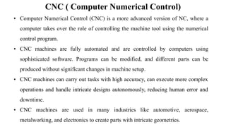 CNC ( Computer Numerical Control)
• Computer Numerical Control (CNC) is a more advanced version of NC, where a
computer takes over the role of controlling the machine tool using the numerical
control program.
• CNC machines are fully automated and are controlled by computers using
sophisticated software. Programs can be modified, and different parts can be
produced without significant changes in machine setup.
• CNC machines can carry out tasks with high accuracy, can execute more complex
operations and handle intricate designs autonomously, reducing human error and
downtime.
• CNC machines are used in many industries like automotive, aerospace,
metalworking, and electronics to create parts with intricate geometries.
 