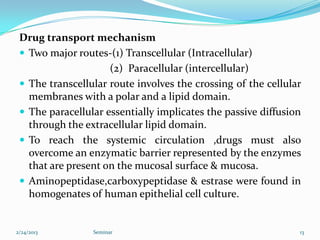 Drug transport mechanism
  Two major routes-(1) Transcellular (Intracellular)
                     (2) Paracellular (intercellular)
  The transcellular route involves the crossing of the cellular
   membranes with a polar and a lipid domain.
  The paracellular essentially implicates the passive diffusion
   through the extracellular lipid domain.
  To reach the systemic circulation ,drugs must also
   overcome an enzymatic barrier represented by the enzymes
   that are present on the mucosal surface & mucosa.
  Aminopeptidase,carboxypeptidase & estrase were found in
   homogenates of human epithelial cell culture.


2/24/2013        Seminar                                       13
 