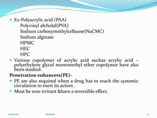  Ex-Polyacrylic acid (PAA)
      Polyvinyl alcholal(PVA)
      Sodium carboxymethylcelluose(NaCMC)
      Sodium alginate
      HPMC
      HEC
      HPC
  Various copolymer of acrylic acid suchas acrylic acid –
   polyethylene glycol monomethyl ether copolymer have also
   been studied.
 Penetration enhancers(PE)-
  PE are also required when a drug has to reach the systemic
   circulation to exert its action .
  Must be non-irritant &have a reversible effect.



2/24/2013         Seminar                                       17
 