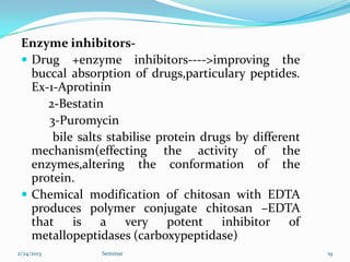 Enzyme inhibitors-
  Drug +enzyme inhibitors---->improving the
   buccal absorption of drugs,particulary peptides.
   Ex-1-Aprotinin
      2-Bestatin
      3-Puromycin
       bile salts stabilise protein drugs by different
   mechanism(effecting the activity of the
   enzymes,altering the conformation of the
   protein.
  Chemical modification of chitosan with EDTA
   produces polymer conjugate chitosan –EDTA
   that is a very potent inhibitor of
   metallopeptidases (carboxypeptidase)
2/24/2013       Seminar                                  19
 