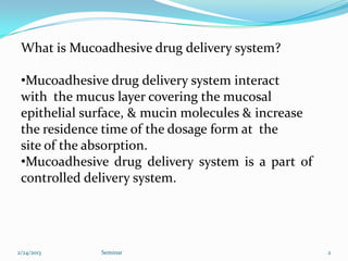 What is Mucoadhesive drug delivery system?

 •Mucoadhesive drug delivery system interact
 with the mucus layer covering the mucosal
 epithelial surface, & mucin molecules & increase
 the residence time of the dosage form at the
 site of the absorption.
 •Mucoadhesive drug delivery system is a part of
 controlled delivery system.




2/24/2013     Seminar                               2
 