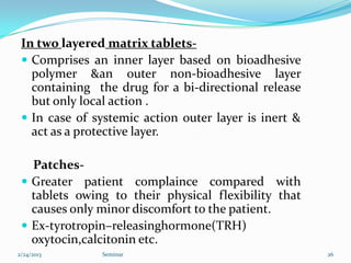 In two layered matrix tablets-
  Comprises an inner layer based on bioadhesive
   polymer &an outer non-bioadhesive layer
   containing the drug for a bi-directional release
   but only local action .
  In case of systemic action outer layer is inert &
   act as a protective layer.

   Patches-
  Greater patient complaince compared with
   tablets owing to their physical flexibility that
   causes only minor discomfort to the patient.
  Ex-tyrotropin–releasinghormone(TRH)
   oxytocin,calcitonin etc.
2/24/2013      Seminar                                 26
 