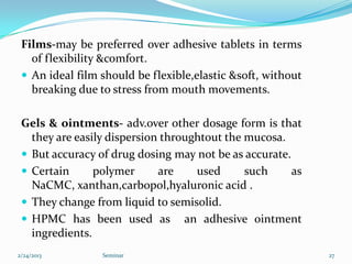 Films-may be preferred over adhesive tablets in terms
   of flexibility &comfort.
  An ideal film should be flexible,elastic &soft, without
   breaking due to stress from mouth movements.

 Gels & ointments- adv.over other dosage form is that
   they are easily dispersion throughtout the mucosa.
  But accuracy of drug dosing may not be as accurate.
  Certain      polymer      are    used      such     as
   NaCMC, xanthan,carbopol,hyaluronic acid .
  They change from liquid to semisolid.
  HPMC has been used as an adhesive ointment
   ingredients.
2/24/2013        Seminar                                     27
 