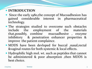  INTRODUCTION
  Since the early 1980,the concept of Mucoadhesion has
   gained considerable interest in pharmaceutical
   technology.
  The strategies studied to overcome such obstacles
   include the employment of the materials
   that,possibly, combine      mucoadhesive , enzyme
   inhibitory & penetration enhancer properties &
   improve the patient complaince.
  MDDS have been devloped for buccal ,nasal,rectal
   &vaginal routes for both systemic & local effects.
  Hydrophilic high mol. wt. such as peptides that cannot
   be administered & poor absorption ,then MDDS is
   best choice.
2/24/2013      Seminar                                      3
 