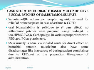CASE STUDY IN EUDRAGIT BASED MUCOADHESIVE
   BUCCAL PATCHES OF SALBUTAMOL SULFATE
  Salbutamol(B2 adrenergic receptor agonist) is used for
   relief of bronchospasm in case of asthma & COPD.
  oral bioavailability is 40%(due to 1st pass effect) ,so
   salbutamol patches were prepared using Eudragit L-
   100,HPMC,PVA,& Carbopol934 in various proportions with
   PEG-400/PG as plasticizers.
  SS is usually is adm. via inhaled route for direct effect on
   bronchial smooth muscle,but also have some
   disadvantages like inaccuracy of dosing,patient complaince
   due to CFC,cost of the prepration &frequency of
   administration

2/24/2013        Seminar                                      30
 
