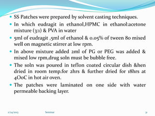  SS Patches were prepared by solvent casting techniques.
  In which eudragit in ethanol,HPMC in ethanol:acetone
     mixture (3:1) & PVA in water
    5ml of eudragit ,5ml of ethanol & 0.05% of tween 80 mixed
     well on magnetic stirrer at low rpm.
    In above mixture added 2ml of PG or PEG was added &
     mixed low rpm,drug soln must be bubble free.
    The soln was poured in teflon coated circular dish &hen
     dried in room temp.for 2hrs & further dried for 18hrs at
     4O0C in hot air oven.
    The patches were laminated on one side with water
     permeable backing layer.


2/24/2013         Seminar                                    31
 