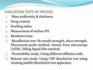 EVALUATION TESTS OF PATCHES
1.    Mass uniformity & thickness
2.   Drug content
3.   Swelling index
4.   Measurment of surface PH
5.   Residence time
6.    Bioadhesion test: By tensile strength, shear strength,
     Fluorescent probe method, Atomic force microscopy
     (AFM), falling liquid film method,
7.    Permeability study: Using different diffusion cells
8.   Release rate study: Using USP dissolution test using
     rotating paddle dissolution test apparatus.
 