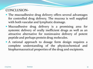 CONCLUSION-
  The mucoadhesive drug delivery offers several advantages
   for controlled drug delivery. The mucosa is well supplied
   with both vascular and lymphatic drainage.
  Mucoadhesive drug delivery is a promising area for
   systemic delivery of orally inefficient drugs as well as an
   attractive alternative for noninvasive delivery of potent
   peptide and perhaps protein drug molecules.
  A rational approach to dosage form design requires a
   complete understanding of the physicochemical and
   biopharmaceutical properties of the drug and excipients.




2/24/2013        Seminar                                     33
 