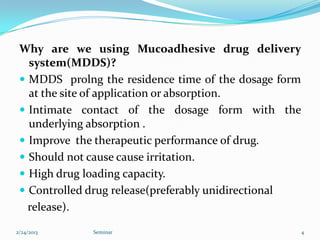 Why are we using Mucoadhesive drug delivery
   system(MDDS)?
  MDDS prolng the residence time of the dosage form
   at the site of application or absorption.
  Intimate contact of the dosage form with the
   underlying absorption .
  Improve the therapeutic performance of drug.
  Should not cause cause irritation.
  High drug loading capacity.
  Controlled drug release(preferably unidirectional
   release).

2/24/2013     Seminar                                  4
 