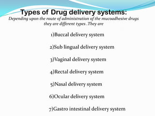 Types of Drug delivery systems:
Depending upon the route of administration of the mucoadhesive drugs
                 they are different types .They are

                      1)Buccal delivery system

                     2)Sub lingual delivery system

                     3)Vaginal delivery system

                     4)Rectal delivery system

                     5)Nasal delivery system

                     6)Ocular delivery system

                     7)Gastro intestinal delivery system
 