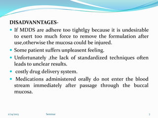 DISADVANNTAGES-
  If MDDS are adhere too tightlgy because it is undesirable
   to exert too much force to remove the formulation after
   use,otherwise the mucosa could be injured.
  Some patient suffers unpleasent feeling.
  Unfortunately ,the lack of standardized techniques often
   leads to unclear results.
  costly drug delivery system.
  Medications administered orally do not enter the blood
   stream immediately after passage through the buccal
   mucosa.



2/24/2013       Seminar                                        7
 