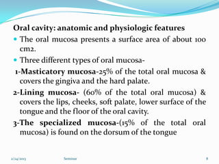 Oral cavity: anatomic and physiologic features
  The oral mucosa presents a surface area of about 100
    cm2.
  Three different types of oral mucosa-
  1-Masticatory mucosa-25% of the total oral mucosa &
    covers the gingiva and the hard palate.
 2-Lining mucosa- (60% of the total oral mucosa) &
    covers the lips, cheeks, soft palate, lower surface of the
    tongue and the floor of the oral cavity.
 3-The specialized mucosa-(15% of the total oral
    mucosa) is found on the dorsum of the tongue


2/24/2013        Seminar                                         8
 