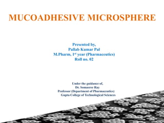 MUCOADHESIVE MICROSPHERE
Presented by,
Pallab Kumar Pal
M.Pharm, 1st year (Pharmaceutics)
Roll no. 02
Under the guidance of,
Dr. Somasree Ray
Professor (Department of Pharmaceutics)
Gupta College of Technological Sciences
 