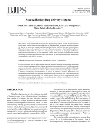 Review
                                                                                                                               Brazilian Journal of
                                                                                                                        Pharmaceutical Sciences
                                                                                                                      vol. 46, n. 1, jan./mar., 2010




                                  Mucoadhesive drug delivery systems

                 Flávia Chiva Carvalho1, Marcos Luciano Bruschi2, Raul Cesar Evangelista1,3,
                                     Maria Palmira Daflon Gremião1,3,*

  1
   Pharmaceutical Sciences Postgraduate Program, School of Pharmaceutical Sciences, São Paulo State University, UNESP,
    2
      Department of Pharmacy, State University of Maringá, UEM, 3Department of Drugs and Pharmaceuticals, School of
                              Pharmaceutical Sciences, São Paulo State University, UNESP


                     Drug actions can be improved by developing new drug delivery systems, such as the mucoadhesive
                     system. These systems remain in close contact with the absorption tissue, the mucous membrane, releasing
                     the drug at the action site leading to a bioavailability increase and both local and systemic effects.
                     Mucoadhesion is currently explained by six theories: electronic, adsorption, wettability, diffusion, fracture
                     and mechanical. Several in vitro and in vivo methodologies are proposed for studying its mechanisms.
                     However, mucoadhesion is not yet well understood. The aim of this study was to review the mechanisms
                     and theories involved in mucoadhesion, as well as to describe the most-used methodologies and polymers
                     in mucoadhesive drug delivery systems.

                     Uniterms: Mucoadhesion. Bioadhesion. Mucoadhesive systems. Drugs/delivery.

                     O efeito de fármacos pode ser potencializado através do desenvolvimento de novos sistemas de liberação
                     como os sistemas mucoadesivos. Estes sistemas permanecem em contato íntimo com o tecido de absorção,
                     as mucosas, liberando o fármaco no local de ação, com o consequente aumento da biodisponibilidade,
                     podendo promover efeitos locais e sistêmicos. A mucoadesão, atualmente, é explicada por seis teorias,
                     a eletrônica, da adsorção, da molhabilidade, da difusão, da fratura e a mecânica. Para estudar seus
                     mecanismos e quantificá-la, são propostas várias metodologias in vitro e in vivo. Porém, a mucoadesão
                     ainda não é totalmente compreendida. Esse trabalho tem por objetivo revisar os mecanismos e as teorias
                     envolvidas na mucoadesão, além de descrever as metodologias e os polímeros mais utilizados em sistemas
                     mucoadesivos para liberação de fármacos.

                     Unitermos: Mucoadesão. Bioadesão. Sistemas mucoadesivos. Fármacos/liberação.



INTRODUCTION                                                                        Bioadhesion can be defined as the state in which two
                                                                             materials, at least one of which is biological in nature, are
      The effect of a drug can now be reinforced as a result                 maintained together for a prolonged time period by means
of the development of new release systems. Controlled re-                    of interfacial forces (Smart, 2005). During the 1980s, this
lease consists of techniques that make the active chemical                   concept began to be applied to drug delivery systems. It
agents available for a target, providing an adequate release                 consists of the incorporation of adhesive molecules into
rate and duration to produce the desired effect. The main                    some kind of pharmaceutical formulation intended to
controlled drug delivery systems currently available include                 stay in close contact with the absorption tissue, releasing
matrices, pellets, floating systems, liposomes, microemul-                   the drug near to the action site, thereby increasing its
sions, liquid crystals, solid dispersions, nanosuspensions,                  bioavailability and promoting local or systemic effects
transdermal systems, cyclodextrin inclusion complexes,                       (Hägerström, 2003; Woodley, 2001). An extensive review
osmotic pumps and bioadhesive systems (Wise, 2000).                          on mucoadhesive systems was compiled by Andrews,
                                                                             Laverty and Jones (2008).
                                                                                    The potential use for mucoadhesive systems as drug
*Correspondence: M. P. D. Gremião. School of Pharmaceutical Sciences –
                                                                             carriers lies in its prolongation of the residence time at
UNESP. Rodovia Araraquara-Jaú, km 1 – 14801-902 – Araraquara – SP, Brazil.
E-mail: pgremiao@fcfar.unesp.br                                              the absorption site, allowing intensified contact with the
 