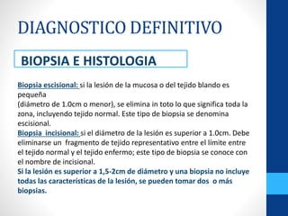 DIAGNOSTICO DEFINITIVO
BIOPSIA E HISTOLOGIA
Biopsia escisional: si la lesión de la mucosa o del tejido blando es
pequeña
(diámetro de 1.0cm o menor), se elimina in toto lo que significa toda la
zona, incluyendo tejido normal. Este tipo de biopsia se denomina
escisional.
Biopsia incisional: si el diámetro de la lesión es superior a 1.0cm. Debe
eliminarse un fragmento de tejido representativo entre el límite entre
el tejido normal y el tejido enfermo; este tipo de biopsia se conoce con
el nombre de incisional.
Si la lesión es superior a 1,5-2cm de diámetro y una biopsia no incluye
todas las características de la lesión, se pueden tomar dos o más
biopsias.
 