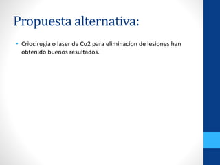 Propuesta alternativa:
• Criocirugia o laser de Co2 para eliminacion de lesiones han
obtenido buenos resultados.
 