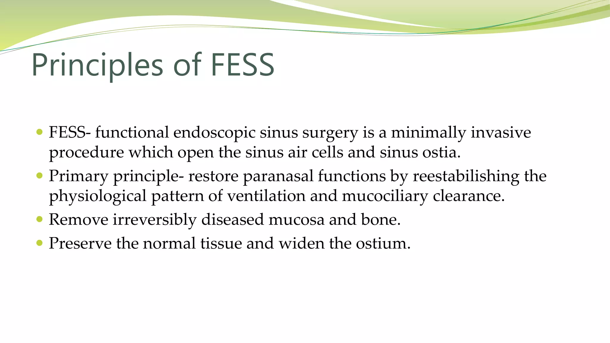  FESS- functional endoscopic sinus surgery is a minimally invasive
procedure which open the sinus air cells and sinus ostia.
 Primary principle- restore paranasal functions by reestabilishing the
physiological pattern of ventilation and mucociliary clearance.
 Remove irreversibly diseased mucosa and bone.
 Preserve the normal tissue and widen the ostium.
Principles of FESS
 