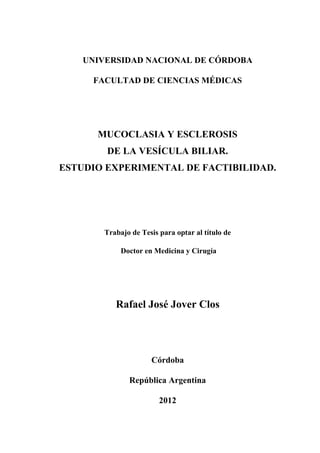 UNIVERSIDAD NACIONAL DE CÓRDOBA

     FACULTAD DE CIENCIAS MÉDICAS




      MUCOCLASIA Y ESCLEROSIS
        DE LA VESÍCULA BILIAR.
ESTUDIO EXPERIMENTAL DE FACTIBILIDAD.




       Trabajo de Tesis para optar al título de

            Doctor en Medicina y Cirugía




          Rafael José Jover Clos




                     Córdoba

              República Argentina

                        2012
 