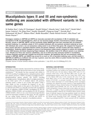 ARTICLE
Mucolipidosis types II and III and non-syndromic
stuttering are associated with different variants in the
same genes
M Hashim Raza1, Carlos EF Domingues1, Ronald Webster2, Eduardo Sainz1, Emily Paris1,6, Rachel Rahn1,
Joanne Gutierrez1, Ho Ming Chow1, Jennifer Mundorff2, Chang-soo Kang1,7, Naveeda Riaz3,
Muhammad AR Basra4,8, Shaheen Khan4, Sheikh Riazuddin4, Danilo Moretti-Ferreira5, Allen Braun1 and
Dennis Drayna*,1
Homozygous mutations in GNPTAB and GNPTG are classically associated with mucolipidosis II (ML II) alpha/beta and
mucolipidosis III (ML III) alpha/beta/gamma, which are rare lysosomal storage disorders characterized by multiple pathologies.
Recently, variants in GNPTAB, GNPTG, and the functionally related NAGPA gene have been associated with non-syndromic
persistent stuttering. In a worldwide sample of 1013 unrelated individuals with non-syndromic persistent stuttering we found
164 individuals who carried a rare non-synonymous coding variant in one of these three genes. We compared the frequency of
these variants with those in population-matched controls and genomic databases, and their location with those reported in
mucolipidosis. Stuttering subjects displayed an excess of non-synonymous coding variants compared to controls and individuals
in the 1000 Genomes and Exome Sequencing Project databases. We identiﬁed a total of 81 different variants in our stuttering
cases. Virtually all of these were missense substitutions, only one of which has been previously reported in mucolipidosis,
a disease frequently associated with complete loss-of-function mutations. We hypothesize that rare non-synonymous coding
variants in GNPTAB, GNPTG, and NAGPA may account for as much as 16% of persistent stuttering cases, and that variants in
GNPTAB and GNPTG are at different sites and may in general, cause less severe effects on protein function than those in ML II
alpha/beta and ML III alpha/beta/gamma.
European Journal of Human Genetics advance online publication, 1 July 2015; doi:10.1038/ejhg.2015.154
INTRODUCTION
Stuttering is a common disorder characterized by involuntary disrup-
tions in the ﬂow of speech that has been shown to have strong genetic
contributions.1–5 The disorder has been associated with variants in
GNPTAB (encoding N-acetylglucosamine-1-phosphotransferase alpha/
beta subunits precursor), GNPTG (encoding N-acetylglucosamine-1-
phosphotransferase gamma subunit), and NAGPA (encoding
N-acetylglucosamine-1-phosphodiester alpha-N-acetylglucosaminidase).6
In the initial report, 6.3% of unrelated subjects with persistent
stuttering carried a variant in one of these three genes.6 Using a
larger sample we have re-examined the frequency of rare non-
synonymous coding variants in these genes in this disorder. Variants
in GNPTAB and GNPTG are classically associated with mucolipidosis
II (ML II) alpha/beta (OMIM #252500), mucolipidosis III (ML III)
alpha/beta (OMIM #252600), and mucolipidosis III (ML III) gamma
(OMIM #252605), which are rare, severe lysosomal storage disorders
caused by homozygous mutations in these genes. We also compared
the rare coding variants observed in GNPTAB and GNPTG in
stuttering subjects with those reported in mucolipidosis patients.
MATERIALS AND METHODS
Unrelated individuals with persistent developmental stuttering and no other
neurological conditions were enrolled in the United States and England (HCRI
+NIH and NAF series, 634 total subjects), Pakistan (PKST series, N= 124),
Cameroon (STCR series, N= 96), and Brazil (BRCS series, N = 159), and
population/gender-matched controls from the United States (NDPT series,
N = 276), Pakistan (RPP series, N= 96), Cameroon (RC series, N = 94), and
Brazil (BRCO series, N = 211) with written informed consent under NIH
protocol #97-DC-0057, as previously described.6 The DNAs from North
American subjects determined to be normal following extensive neurological
examination were obtained from spouse controls in a large population-based
study of Parkinson’s Disease (National Institute of Neurological Disorders and
Stroke (NINDS) panels NDPT006, -020, -023, -079, -082 and -093) from the
Coriell Cell Repository. Extensive clinical data on these subjects and access to
these DNAs is available at http://ccr.coriell.org/Sections/Collections/NINDS/
DNAPanels.aspx?PgId= 195&coll =ND. All affected subjects reported a family
history of stuttering. Sequences from large population samples were obtained
from the 1000 Genomes Project database (http://www.1000genomes.org) and
the NHLBI Exome Sequencing Project (ESP, comprising ~ 6400 exomes)
(http://evs.gs.washington.edu/EVS/). Variants associated with ML II alpha/beta
1
Laboratory of Communication Disorders, National Institute on Deafness and Other Communication Disorders, National Institutes of Health, Porter Neuroscience Research Center,
Bethesda, MD, USA; 2
Hollins Communications Research Institute, Roanoke, VA, USA; 3
Department of Bioinformatics and Biotechnology, International Islamic University,
Islamabad, Pakistan; 4
Department of Molecular Biology, Allama Iqbal Medical College, University of Health Sciences, Lahore, Pakistan; 5
Department of Genetics, Sao Paulo State
University, Botucatu, Brazil
*Correspondence: Dr D Drayna, Laboratory of Communication Disorders, National Institute on Deafness and Other Communication Disorders, National Institutes of Health, Porter
Neuroscience Research Center, 35A Convent Drive, Room 1F-127, Bethesda, MD 20892, USA. Tel: +1 301 402 4930; Fax: +1 301 480 8019; E-mail: drayna@nidcd.nih.gov
6Current address: Department of Civil and Environmental Engineering, Stanford University, Stanford, CA, USA.
7Current address: Department of Chemistry and Biology, Sungshin Women’s University, Seoul, Korea.
8Current address: Institute of Chemistry, University of the Punjab, Lahore, Pakistan.
Received 6 February 2015; revised 21 May 2015; accepted 3 June 2015
European Journal of Human Genetics (2015), 1–6
& 2015 Macmillan Publishers Limited All rights reserved 1018-4813/15
www.nature.com/ejhg
 