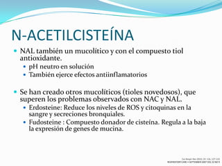 N-ACETILCISTEÍNA
 NAL también un mucolítico y con el compuesto tiol
  antioxidante.
   pH neutro en solución
   También ejerce efectos antiinflamatorios


 Se han creado otros mucolíticos (tioles novedosos), que
  superen los problemas observados con NAC y NAL.
   Erdosteine: Reduce los niveles de ROS y citoquinas en la
    sangre y secreciones bronquiales.
   Fudosteine ​: Compuesto donador de cisteína. Regula a la baja
    la expresión de genes de mucina.



                                                               Eur Respir Rev 2010; 19: 116, 127-133
                                                   RESPIRATORY CARE • SEPTEMBER 2007 VOL 52 NO 9
 