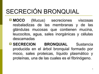 SECRECIÓN BRONQUIAL
 MOCO       (Mucus)     secreciones      viscosas
  resbaladizas de las membranas y de las
  glándulas mucosas que contienen mucina,
  leucocitos, agua, sales inorgánicas y células
  descamadas
 SECRECION         BRONQUIAL            Sustancia
  producida en el árbol bronquial formado por
  moco, sales proteicas, líquido plasmático y
  proteínas, una de las cuales es el fibrinógeno.

                                                 1
 