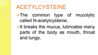 ACETYLCYSTEINE
 The common type of mucolytic
called N-acetylcysteine.
 It breaks the mucus, lubricates many
parts of the body as mouth, throat
and lungs.
 
