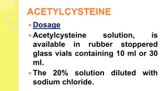 ACETYLCYSTEINE
 Dosage
 Acetylcysteine solution, is
available in rubber stoppered
glass vials containing 10 ml or 30
ml.
 The 20% solution diluted with
sodium chloride.
 