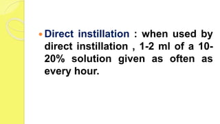  Direct instillation : when used by
direct instillation , 1-2 ml of a 10-
20% solution given as often as
every hour.
 