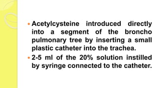  Acetylcysteine introduced directly
into a segment of the broncho
pulmonary tree by inserting a small
plastic catheter into the trachea.
 2-5 ml of the 20% solution instilled
by syringe connected to the catheter.
 