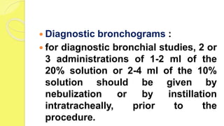  Diagnostic bronchograms :
 for diagnostic bronchial studies, 2 or
3 administrations of 1-2 ml of the
20% solution or 2-4 ml of the 10%
solution should be given by
nebulization or by instillation
intratracheally, prior to the
procedure.
 