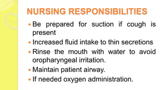 NURSING RESPONSIBILITIES
 Be prepared for suction if cough is
present
 Increased fluid intake to thin secretions
 Rinse the mouth with water to avoid
oropharyngeal irritation.
 Maintain patient airway.
 If needed oxygen administration.
 
