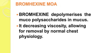 BROMHEXINE MOA
 BROMHEXINE depolymerises the
muco polysaccharides in mucus.
 It decreasing viscosity, allowing
for removal by normal chest
physiology.
 