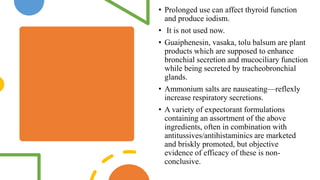 • Prolonged use can affect thyroid function
and produce iodism.
• It is not used now.
• Guaiphenesin, vasaka, tolu balsum are plant
products which are supposed to enhance
bronchial secretion and mucociliary function
while being secreted by tracheobronchial
glands.
• Ammonium salts are nauseating—reflexly
increase respiratory secretions.
• A variety of expectorant formulations
containing an assortment of the above
ingredients, often in combination with
antitussives/antihistaminics are marketed
and briskly promoted, but objective
evidence of efficacy of these is non-
conclusive.
 