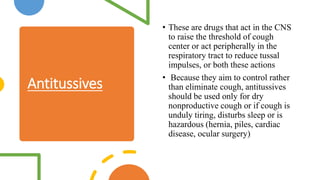 Antitussives
• These are drugs that act in the CNS
to raise the threshold of cough
center or act peripherally in the
respiratory tract to reduce tussal
impulses, or both these actions
• Because they aim to control rather
than eliminate cough, antitussives
should be used only for dry
nonproductive cough or if cough is
unduly tiring, disturbs sleep or is
hazardous (hernia, piles, cardiac
disease, ocular surgery)
 