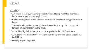 Opioids
Codeine:-
An opium alkaloid, qualitatively similar to and less potent than morphine,
but is more selective for cough centre.
Codeine is regarded as the standard antitussive; suppresses cough for about 6
hours.
The antitussive action is blocked by naloxone indicating that it is exerted
through opioid receptors in the brain.
Abuse liability is low, but present; constipation is the chief drawback.
At higher doses respiratory depression and drowsiness can occur, especially
in children.
Driving may be impaired.
 