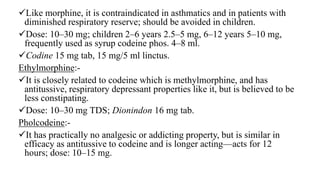 Like morphine, it is contraindicated in asthmatics and in patients with
diminished respiratory reserve; should be avoided in children.
Dose: 10–30 mg; children 2–6 years 2.5–5 mg, 6–12 years 5–10 mg,
frequently used as syrup codeine phos. 4–8 ml.
Codine 15 mg tab, 15 mg/5 ml linctus.
Ethylmorphine:-
It is closely related to codeine which is methylmorphine, and has
antitussive, respiratory depressant properties like it, but is believed to be
less constipating.
Dose: 10–30 mg TDS; Dionindon 16 mg tab.
Pholcodeine:-
It has practically no analgesic or addicting property, but is similar in
efficacy as antitussive to codeine and is longer acting—acts for 12
hours; dose: 10–15 mg.
 