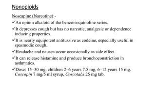 Nonopioids
Noscapine (Narcotine):-
An opium alkaloid of the benzoisoquinoline series.
It depresses cough but has no narcotic, analgesic or dependence
inducing properties.
It is nearly equipotent antitussive as codeine, especially useful in
spasmodic cough.
Headache and nausea occur occasionally as side effect.
It can release histamine and produce bronchoconstriction in
asthmatics.
Dose: 15–30 mg, children 2–6 years 7.5 mg, 6–12 years 15 mg.
Coscopin 7 mg/5 ml syrup, Coscotabs 25 mg tab.
 