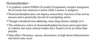 Dextromethorphan:-
A synthetic central NMDA (N-methyl D-aspartate) receptor antagonist;
the d-isomer has antitussive action while l-isomer is analgesic.
Dextromethorphan does not depress mucociliary function of the airway
mucosa and is practically devoid of constipating action.
Though considered non-addicting, some drug abusers indulge in it.
The antitussive action of dextromethorphan has been rated equivalent
to codeine, but some clinical studies have found it to be no better than
placebo.
Side effect: Dizziness, nausea, drowsiness; at high doses hallucinations
and ataxia may occur.
 