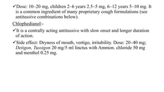 Dose: 10–20 mg, children 2–6 years 2.5–5 mg, 6–12 years 5–10 mg. It
is a common ingredient of many proprietary cough formulations (see
antitussive combinations below).
Chlophedianol:-
It is a centrally acting antitussive with slow onset and longer duration
of action.
Side effect: Dryness of mouth, vertigo, irritability. Dose: 20–40 mg;
Detigon, Tussigon 20 mg/5 ml linctus with Ammon. chloride 50 mg
and menthol 0.25 mg.
 