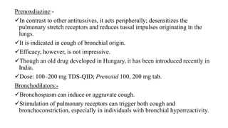 Prenoxdiazine:-
In contrast to other antitussives, it acts peripherally; desensitizes the
pulmonary stretch receptors and reduces tussal impulses originating in the
lungs.
It is indicated in cough of bronchial origin.
Efficacy, however, is not impressive.
Though an old drug developed in Hungary, it has been introduced recently in
India.
Dose: 100–200 mg TDS-QID; Prenoxid 100, 200 mg tab.
Bronchodilators:-
Bronchospasm can induce or aggravate cough.
Stimulation of pulmonary receptors can trigger both cough and
bronchoconstriction, especially in individuals with bronchial hyperreactivity.
 