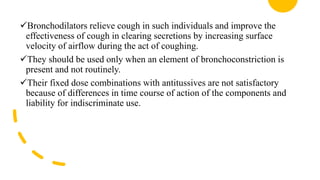 Bronchodilators relieve cough in such individuals and improve the
effectiveness of cough in clearing secretions by increasing surface
velocity of airflow during the act of coughing.
They should be used only when an element of bronchoconstriction is
present and not routinely.
Their fixed dose combinations with antitussives are not satisfactory
because of differences in time course of action of the components and
liability for indiscriminate use.
 