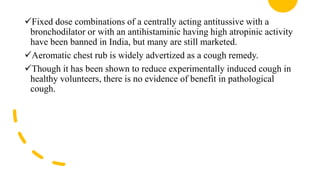 Fixed dose combinations of a centrally acting antitussive with a
bronchodilator or with an antihistaminic having high atropinic activity
have been banned in India, but many are still marketed.
Aeromatic chest rub is widely advertized as a cough remedy.
Though it has been shown to reduce experimentally induced cough in
healthy volunteers, there is no evidence of benefit in pathological
cough.
 