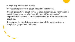 • Cough may be useful or useless.
• Useless (nonproductive) cough should be suppressed.
• Useful (productive) cough serves to drain the airway, its suppression is
not desirable, may even be harmful, except if the amount of
expectoration achieved is small compared to the effort of continuous
coughing.
• It is normal for people to cough once in a while, but sometimes a
cough is a symptom of an illness.
 