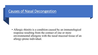 Causes of Nasal Decongestion
• Allergic rhinitis is a condition caused by an immunological
response resulting from the contact of one or more
environmental allergens with the nasal mucosal tissue of an
allergy-prone individual.
 