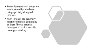 • Some decongestants drugs are
administered by inhalation
using specially designed
inhalers.
• Such inhalers are generally
plastic containers containing
an inert fibrous material
impregnated with a volatile
decongestant drug.
 