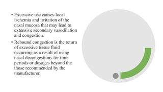 • Excessive use causes local
ischemia and irritation of the
nasal mucosa that may lead to
extensive secondary vasodilation
and congestion.
• Rebound congestion is the return
of excessive tissue fluid
occurring as a result of using
nasal decongestions for time
periods or dosages beyond the
those recommended by the
manufacturer.
 
