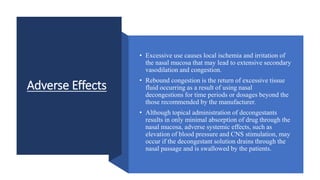 Adverse Effects
• Excessive use causes local ischemia and irritation of
the nasal mucosa that may lead to extensive secondary
vasodilation and congestion.
• Rebound congestion is the return of excessive tissue
fluid occurring as a result of using nasal
decongestions for time periods or dosages beyond the
those recommended by the manufacturer.
• Although topical administration of decongestants
results in only minimal absorption of drug through the
nasal mucosa, adverse systemic effects, such as
elevation of blood pressure and CNS stimulation, may
occur if the decongestant solution drains through the
nasal passage and is swallowed by the patients.
 