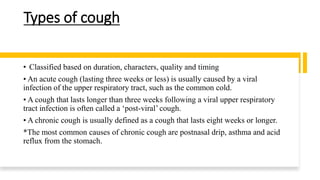 Types of cough
• Classified based on duration, characters, quality and timing
• An acute cough (lasting three weeks or less) is usually caused by a viral
infection of the upper respiratory tract, such as the common cold.
• A cough that lasts longer than three weeks following a viral upper respiratory
tract infection is often called a ‘post-viral’ cough.
• A chronic cough is usually defined as a cough that lasts eight weeks or longer.
*The most common causes of chronic cough are postnasal drip, asthma and acid
reflux from the stomach.
 