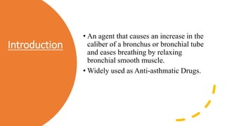 Introduction
• An agent that causes an increase in the
caliber of a bronchus or bronchial tube
and eases breathing by relaxing
bronchial smooth muscle.
• Widely used as Anti-asthmatic Drugs.
 