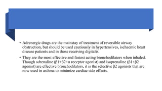 • Adrenergic drugs are the mainstay of treatment of reversible airway
obstruction, but should be used cautiously in hypertensives, ischaemic heart
disease patients and in those receiving digitalis.
• They are the most effective and fastest acting bronchodilators when inhaled.
Though adrenaline (β1+β2+α receptor agonist) and isoprenaline (β1+β2
agonist) are effective bronchodilators, it is the selective β2 agonists that are
now used in asthma to minimize cardiac side effects.
 